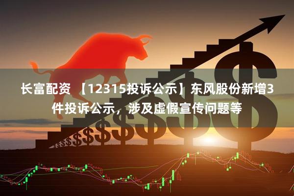 长富配资 【12315投诉公示】东风股份新增3件投诉公示，涉及虚假宣传问题等