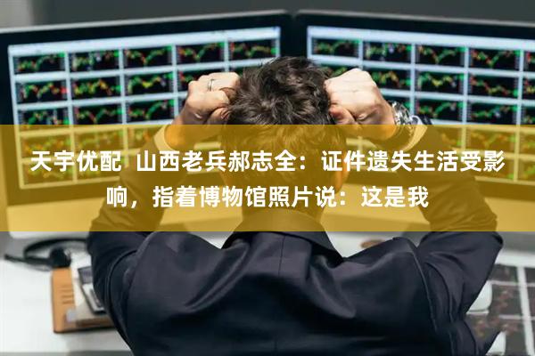 天宇优配  山西老兵郝志全：证件遗失生活受影响，指着博物馆照片说：这是我