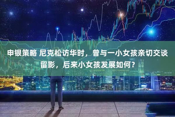 申银策略 尼克松访华时，曾与一小女孩亲切交谈留影，后来小女孩发展如何？