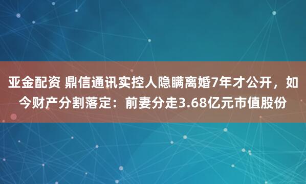 亚金配资 鼎信通讯实控人隐瞒离婚7年才公开，如今财产分割落定：前妻分走3.68亿元市值股份