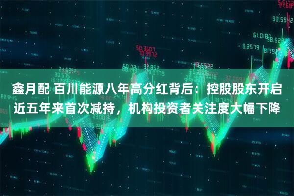 鑫月配 百川能源八年高分红背后：控股股东开启近五年来首次减持，机构投资者关注度大幅下降