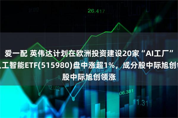 爱一配 英伟达计划在欧洲投资建设20家“AI工厂”，人工智能ETF(515980)盘中涨超1%，成分股中际旭创领涨
