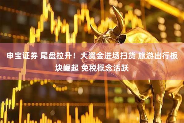 申宝证券 尾盘拉升！大资金进场扫货 旅游出行板块崛起 免税概念活跃