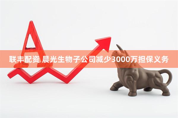 联丰配资 晨光生物子公司减少3000万担保义务