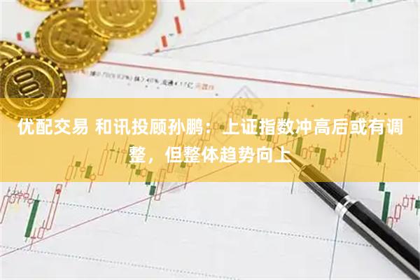 优配交易 和讯投顾孙鹏：上证指数冲高后或有调整，但整体趋势向上