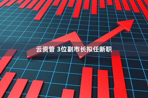 云资管 3位副市长拟任新职