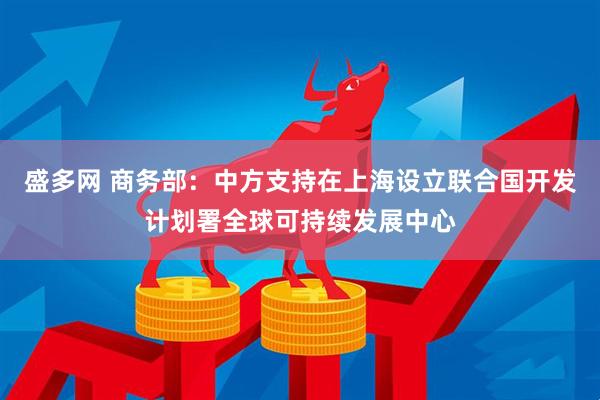 盛多网 商务部：中方支持在上海设立联合国开发计划署全球可持续发展中心