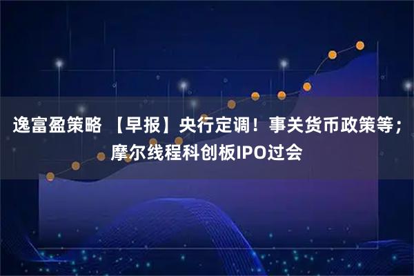 逸富盈策略 【早报】央行定调！事关货币政策等；摩尔线程科创板IPO过会