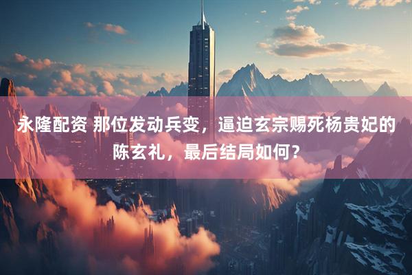 永隆配资 那位发动兵变，逼迫玄宗赐死杨贵妃的陈玄礼，最后结局如何？