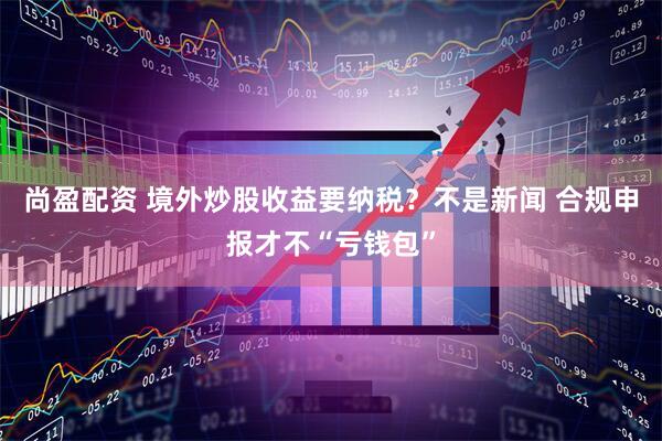尚盈配资 境外炒股收益要纳税?不是新闻 合规申报才不“亏钱包”