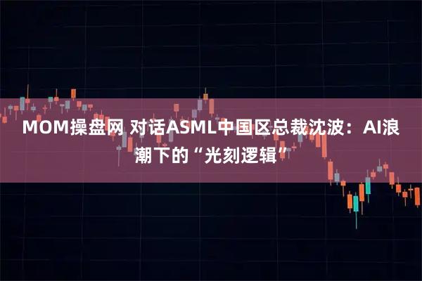 MOM操盘网 对话ASML中国区总裁沈波：AI浪潮下的“光刻逻辑”