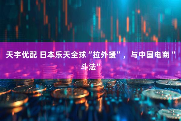 天宇优配 日本乐天全球“拉外援”，与中国电商“斗法”