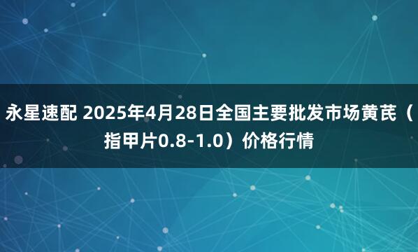 永星速配 2025年4月28日全国主要批发市场黄芪（指甲片0.8-1.0）价格行情