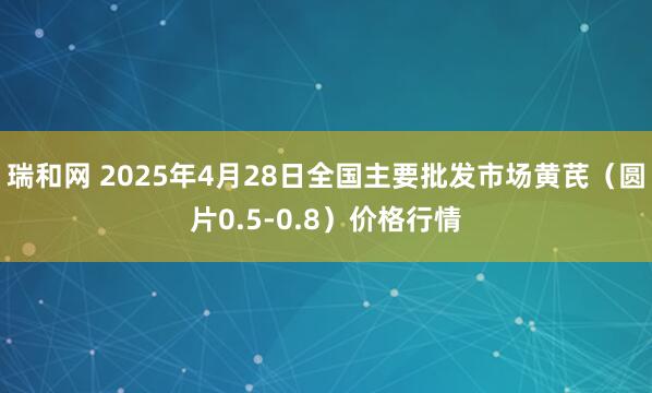 瑞和网 2025年4月28日全国主要批发市场黄芪（圆片0.5-0.8）价格行情