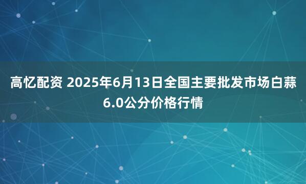 高忆配资 2025年6月13日全国主要批发市场白蒜6.0公分价格行情