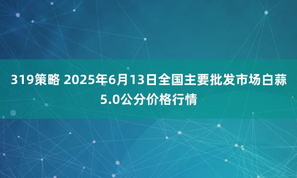 319策略 2025年6月13日全国主要批发市场白蒜5.0公分价格行情