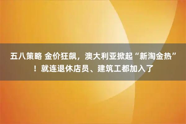 五八策略 金价狂飙，澳大利亚掀起“新淘金热”！就连退休店员、建筑工都加入了