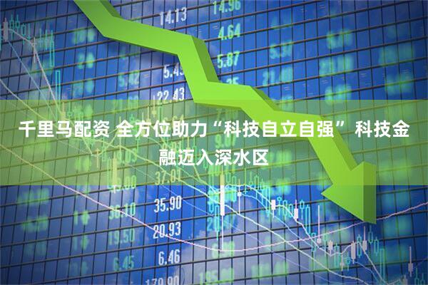 千里马配资 全方位助力“科技自立自强” 科技金融迈入深水区
