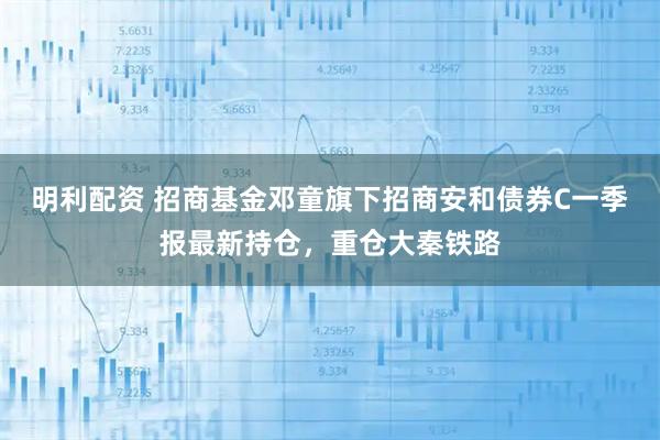 明利配资 招商基金邓童旗下招商安和债券C一季报最新持仓，重仓大秦铁路