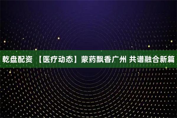 乾盘配资 【医疗动态】蒙药飘香广州 共谱融合新篇
