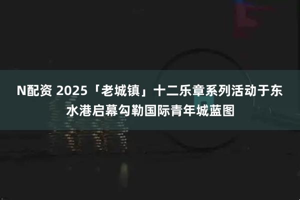 N配资 2025「老城镇」十二乐章系列活动于东水港启幕勾勒国际青年城蓝图