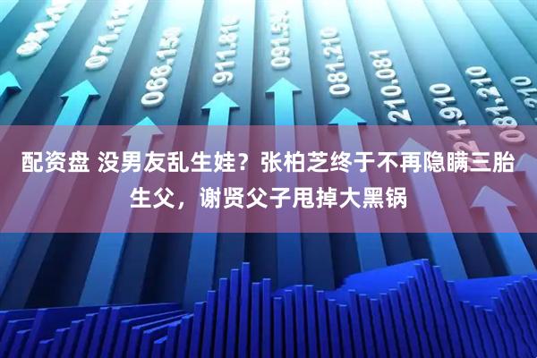 配资盘 没男友乱生娃？张柏芝终于不再隐瞒三胎生父，谢贤父子甩掉大黑锅