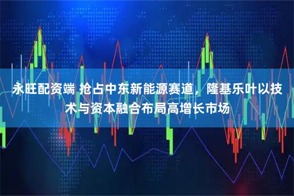 永旺配资端 抢占中东新能源赛道，隆基乐叶以技术与资本融合布局高增长市场