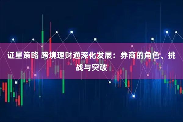 证星策略 跨境理财通深化发展：券商的角色、挑战与突破