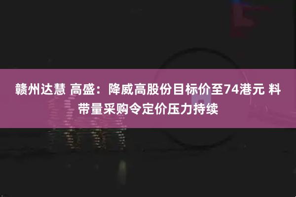 赣州达慧 高盛：降威高股份目标价至74港元 料带量采购令定价压力持续