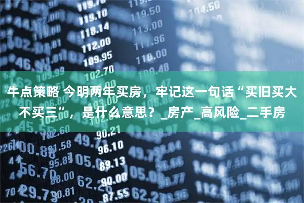 牛点策略 今明两年买房，牢记这一句话“买旧买大不买三”，是什么意思？_房产_高风险_二手房