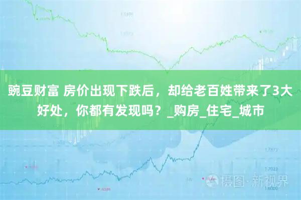 豌豆财富 房价出现下跌后，却给老百姓带来了3大好处，你都有发现吗？_购房_住宅_城市